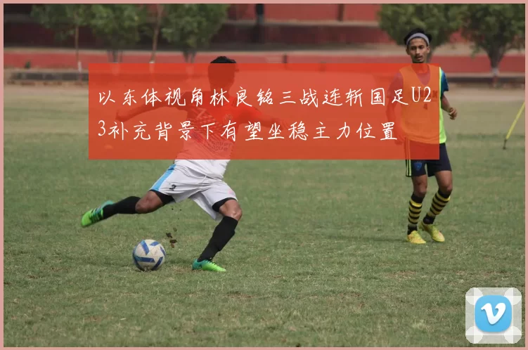 以东体视角林良铭三战连斩国足U23补充背景下有望坐稳主力位置